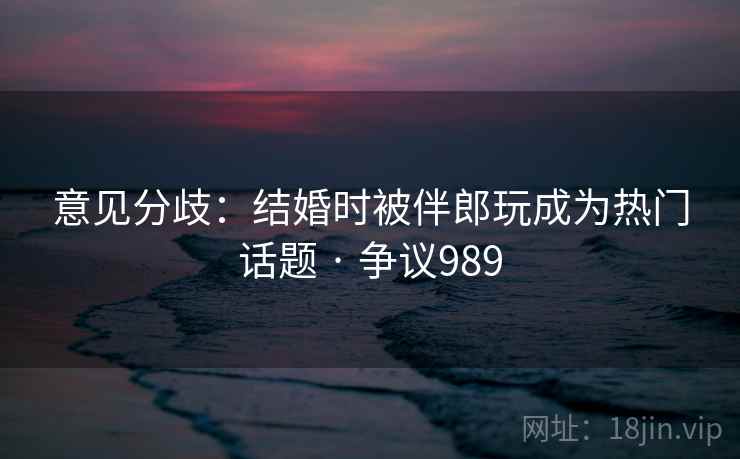 意见分歧：结婚时被伴郎玩成为热门话题 · 争议989  第1张
