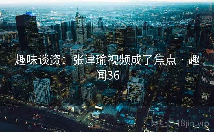趣味谈资：张津瑜视频成了焦点 · 趣闻36