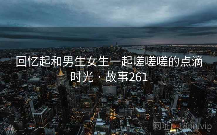 回忆起和男生女生一起嗟嗟嗟的点滴时光 · 故事261