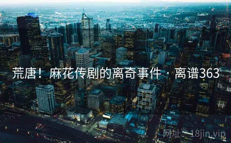 荒唐！麻花传剧的离奇事件 · 离谱363