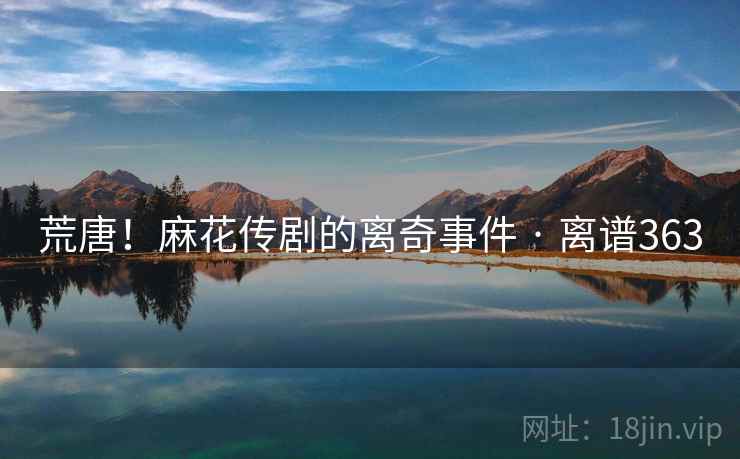 荒唐！麻花传剧的离奇事件 · 离谱363