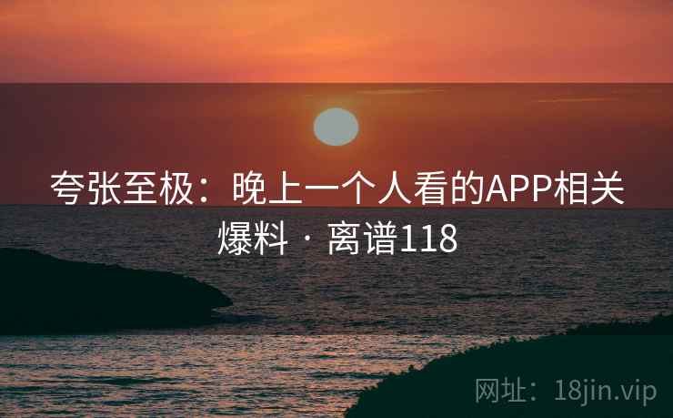 夸张至极：晚上一个人看的APP相关爆料 · 离谱118