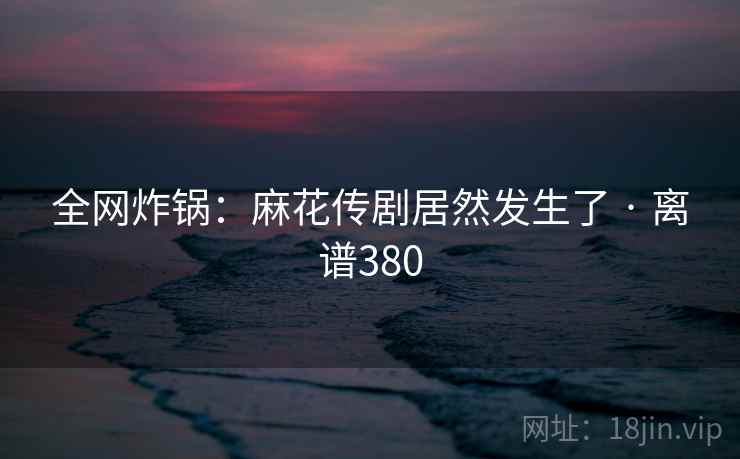 全网炸锅:麻花传剧居然发生了 · 离谱380