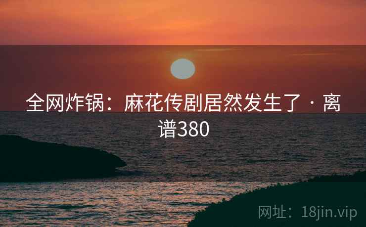 全网炸锅:麻花传剧居然发生了 · 离谱380