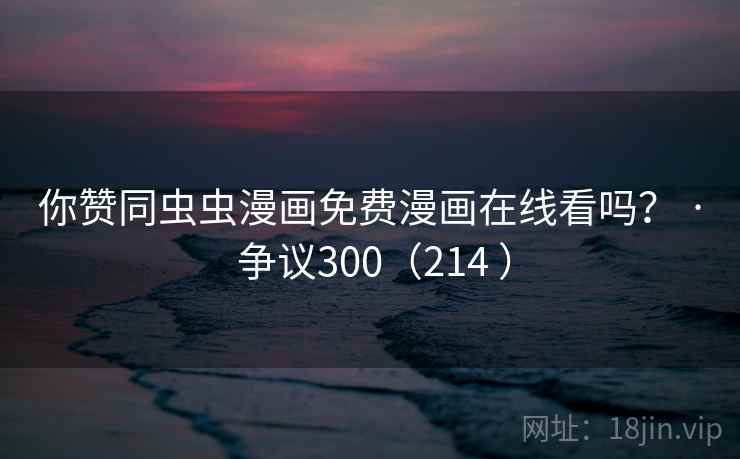 你赞同虫虫漫画免费漫画在线看吗? · 争议300(214 )