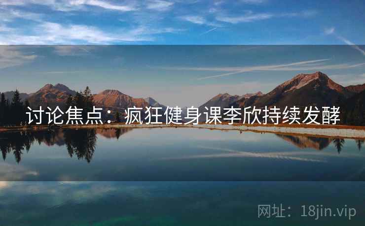 讨论焦点:疯狂健身课李欣持续发酵  第1张 讨论焦点:疯狂健身课李欣持续发酵  第1张