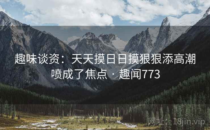 趣味谈资:天天摸日日摸狠狠添高潮喷成了焦点 · 趣闻773