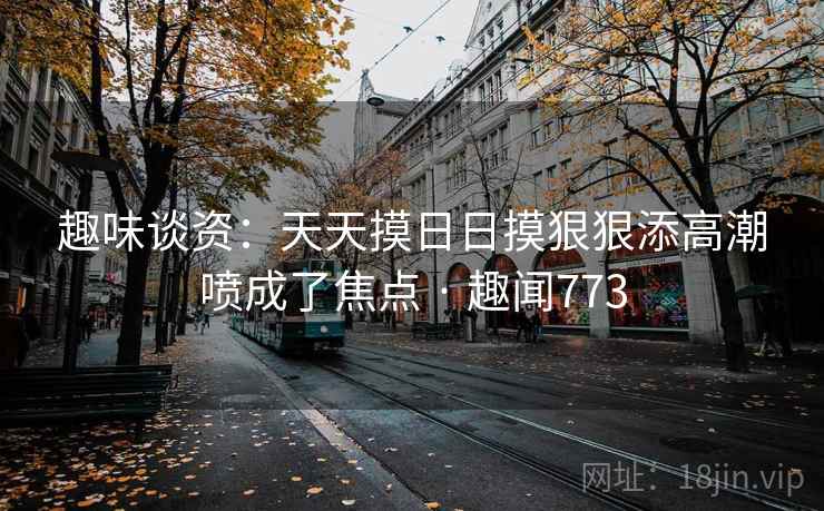 趣味谈资:天天摸日日摸狠狠添高潮喷成了焦点 · 趣闻773