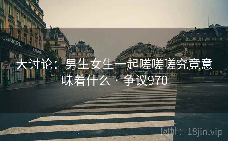 大讨论:男生女生一起嗟嗟嗟究竟意味着什么 · 争议970