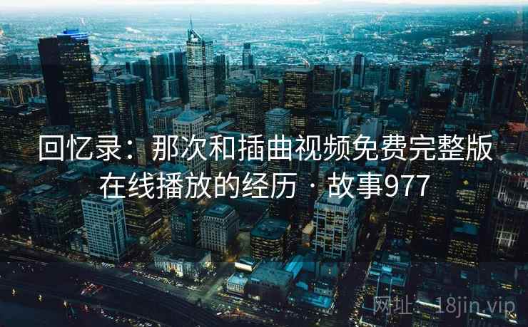 回忆录:那次和插曲视频免费完整版在线播放的经历 · 故事977