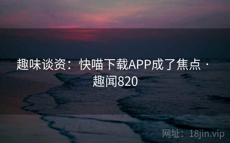趣味谈资:快喵下载APP成了焦点 · 趣闻820 第2张 趣味谈资:快喵下载APP成了焦点 · 趣闻820 第2张